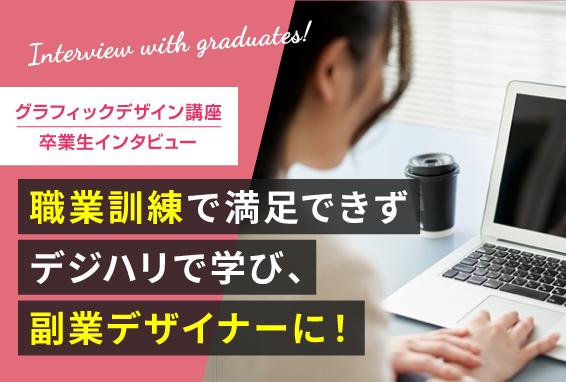 【卒業生インタビュー】職業訓練で満足できずにデジハリへ！グラフィックデザイン講座を学び、副業デザイナーに♪