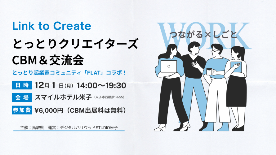 Link to Create とっとりクリエイターズ交流会 日時 12月1日 (月) 14:00~17:30 会場 鳥取県米子市西福原1-1-55 スマイルホテル米子  参加費 CBM出展料無料、交流会 6,000円 主催: 鳥取県 運営: デジタルハリウッドSTUDIO米子