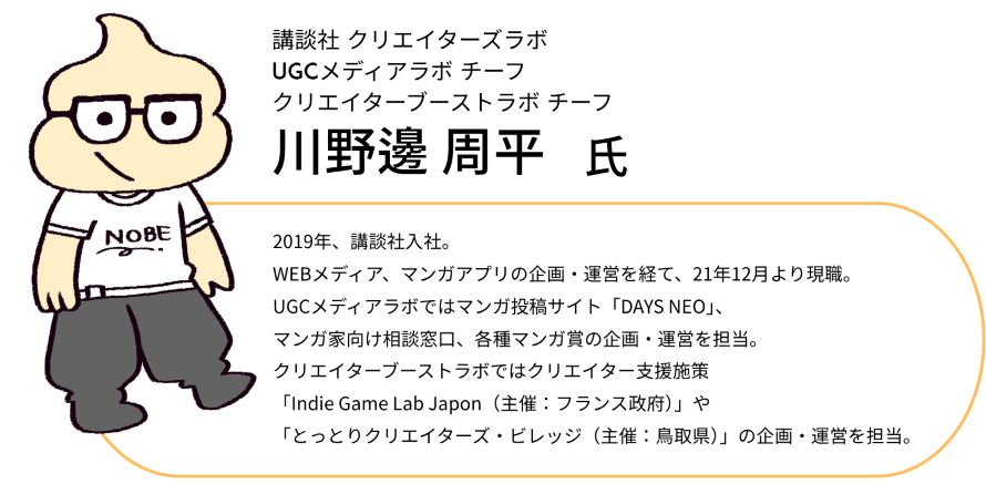 講談社 クリエイターズラボ UGCメディアラボ チーフ クリエイターブーストラボ チーフ  2019年、講談社入社。WEBメディア、マンガアプリの企画・運営を経て、21年12月より現職。 UGCメディアラボではマンガ投稿サイト「DAYS NEO」、マンガ家向け相談窓口、各種マンガ賞の企画・運営を担当。 クリエイターブーストラボではクリエイター支援施策「Indie Game Lab Japon（主催：フランス政府）」や「とっとりクリエイターズ・ビレッジ（主催：鳥取県）」の企画・運営を担当。