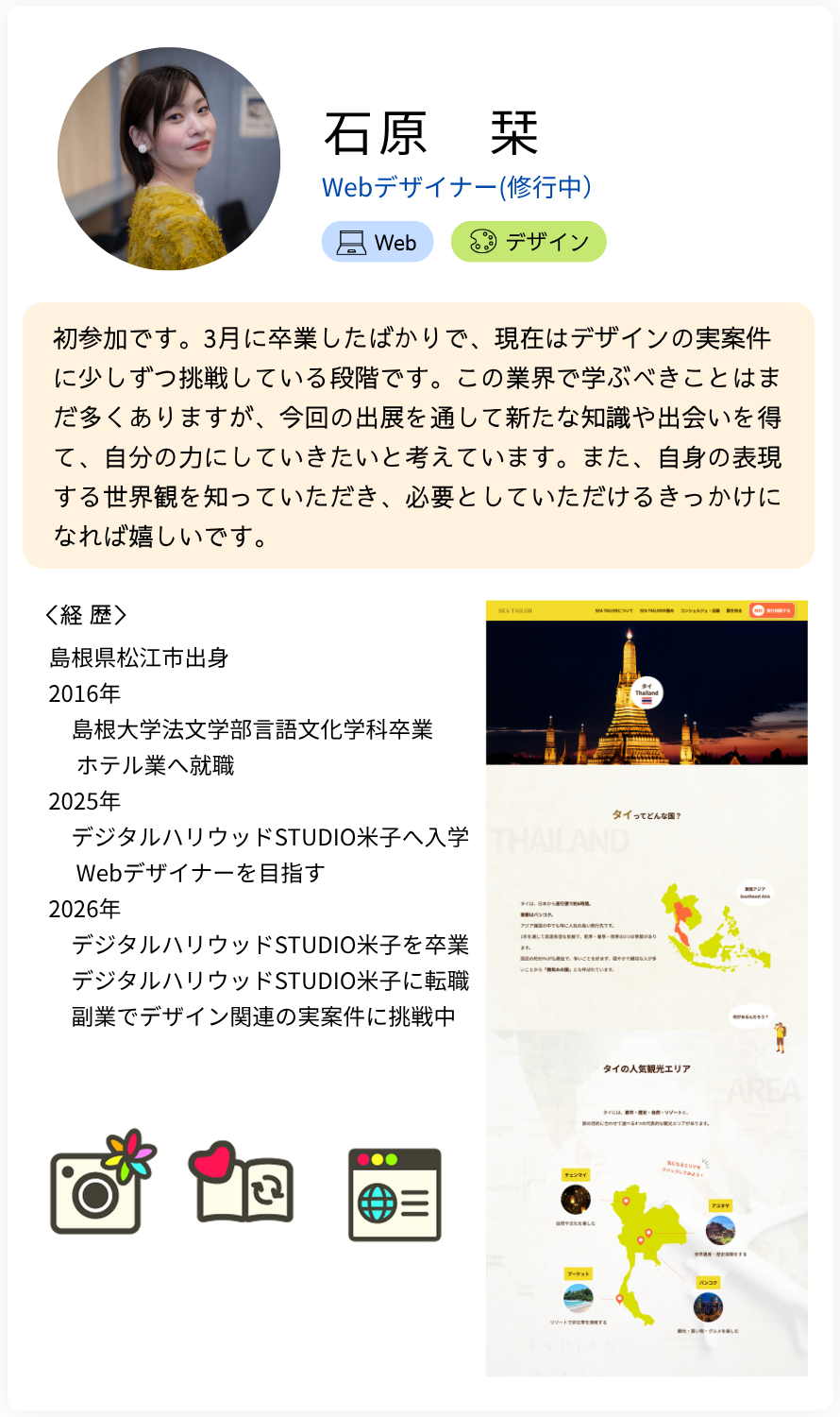 石原　栞 Webデザイナー(修行中）初参加です。3月に卒業したばかりで、現在はデザインの実案件に少しずつ挑戦している段階です。この業界で学ぶべきことはまだ多くありますが、今回の出展を通して新たな知識や出会いを得て、自分の力にしていきたいと考えています。また、自身の表現する世界観を知っていただき、必要としていただけるきっかけになれば嬉しいです。 経歴：島根県松江市出身 2016年 　島根大学法文学部言語文化学科卒業 　 ホテル業へ就職 2025年 　デジタルハリウッドSTUDIO米子へ入学 　 Webデザイナーを目指す 2026年 　デジタルハリウッドSTUDIO米子を卒業 　デジタルハリウッドSTUDIO米子に転職 　副業でデザイン関連の実案件に挑戦中