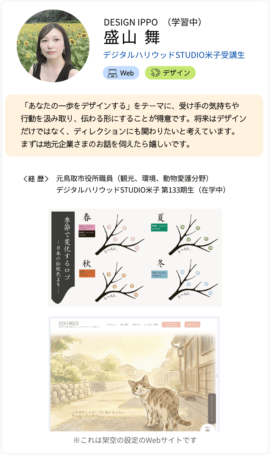DESIGN IPPO　（仮名）盛山 舞 STUDIO米子受講生 「あなたの一歩をデザインする」をテーマに、受け手の気持ちや 行動を汲み取り、伝わる形にすることが得意です。将来はデザインだけではなく、ディレクションにも関わりたいと考えています。 まずは地元企業さまのお話を伺えたら嬉しいです。 経歴：元鳥取市役所職員（観光、環境、動物愛護分野） デジタルハリウッド米子 第133期生（在学中）
