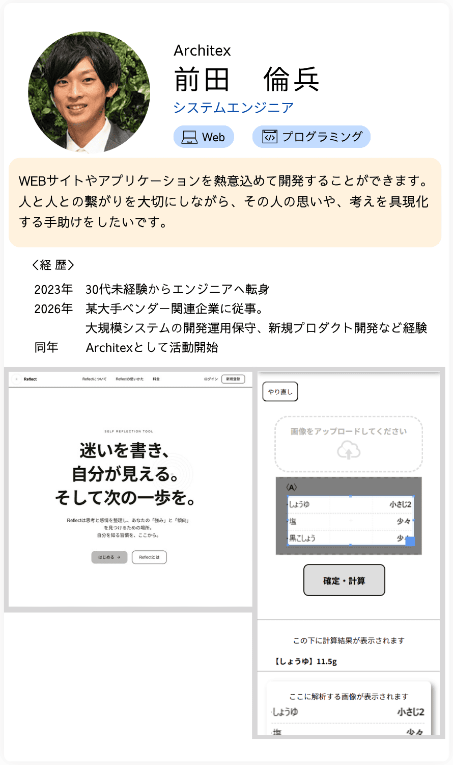 Architex システムエンジニア 前田　倫兵 WEBサイトやアプリケーションを熱意込めて開発することができます。 人と人との繋がりを大切にしながら、その人の思いや、考えを具現化 する手助けをしたいです。＜経歴＞2023年　30代未経験からエンジニアへ転身 2026年　某大手ベンダー関連企業に従事。               大規模システムの開発運用保守、新規プロダクト開発など経験 同年　    Architexとして活動開始