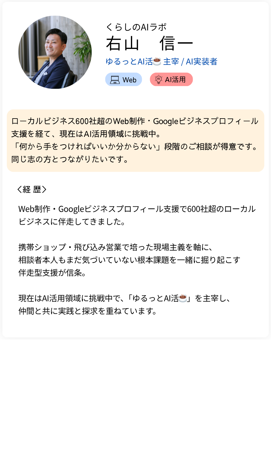 くらしのAIラボ 右山 信一 ゆるっとAI活☕️ 主宰 / AI実装者 ローカルビジネス600社超のWeb制作・Googleビジネスプロフィール支援を経て、現在はAI活用領域に挑戦中。 「何から手をつければいいか分からない」段階のご相談が得意です。同じ志の方とつながりたいです。 経歴：Web制作・Googleビジネスプロフィール支援で600社超のローカルビジネスに伴走してきました。  携帯ショップ・飛び込み営業で培った現場主義を軸に、 相談者本人もまだ気づいていない根本課題を一緒に掘り起こす 伴走型支援が信条。  現在はAI活用領域に挑戦中で、「ゆるっとAI活☕️」を主宰し、 仲間と共に実践と探求を重ねています。