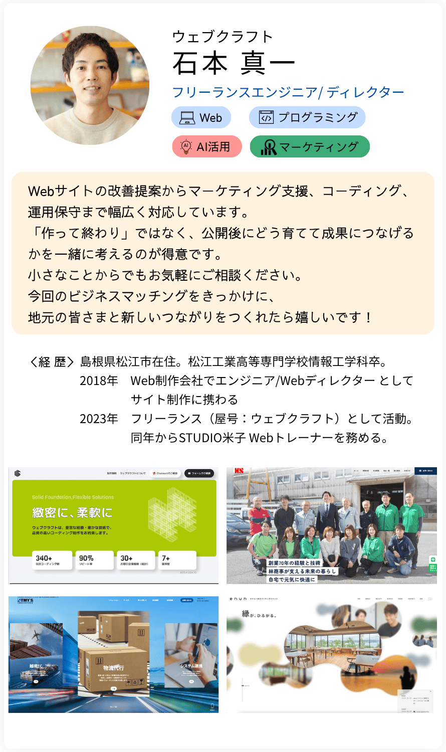 ウェブクラフト 石本 真一 フリーランスエンジニア/ ディレクター Webサイトの改善提案からマーケティング支援、コーディング、 運用保守まで幅広く対応しています。 「作って終わり」ではなく、公開後にどう育てて成果につなげるかを一緒に考えるのが得意です。 小さなことからでもお気軽にご相談ください。 今回のビジネスマッチングをきっかけに、 地元の皆さまと新しいつながりをつくれたら嬉しいです！ 経歴：島根県松江市在住。松江工業高等専門学校情報工学科卒。  2018年　Web制作会社でエンジニア/Webディレクター としてサイト制作に携わる  2023年　フリーランス（屋号：ウェブクラフト）として活動。同年からSTUDIO米子 Webトレーナーを務める。