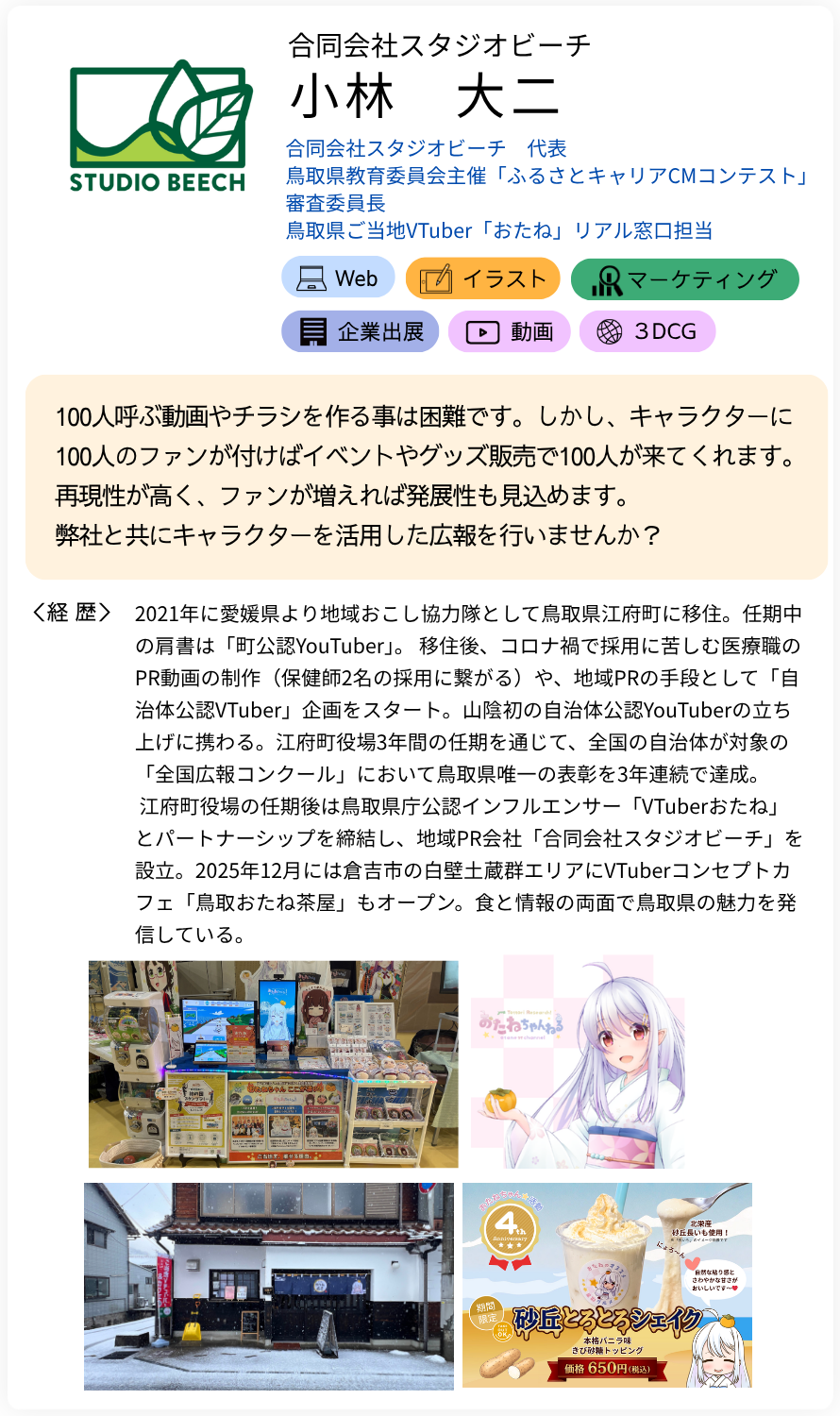 合同会社スタジオビーチ 小林　大二 合同会社スタジオビーチ　代表 鳥取県教育委員会主催「ふるさとキャリアCMコンテスト」 審査委員長 鳥取県ご当地VTuber「おたね」リアル窓口担当 100人呼ぶ動画やチラシを作る事は困難です。しかし、キャラクターに100人のファンが付けばイベントやグッズ販売で100人が来てくれます。再現性が高く、ファンが増えれば発展性も見込めます。 弊社と共にキャラクターを活用した広報を行いませんか？ 経歴：2021年に愛媛県より地域おこし協力隊として鳥取県江府町に移住。任期中の肩書は「町公認YouTuber」。 移住後、コロナ禍で採用に苦しむ医療職のPR動画の制作（保健師2名の採用に繋がる）や、地域PRの手段として「自治体公認VTuber」企画をスタート。山陰初の自治体公認YouTuberの立ち上げに携わる。江府町役場3年間の任期を通じて、全国の自治体が対象の「全国広報コンクール」において鳥取県唯一の表彰を3年連続で達成。  江府町役場の任期後は鳥取県庁公認インフルエンサー「VTuberおたね」とパートナーシップを締結し、地域PR会社「合同会社スタジオビーチ」を設立。2025年12月には倉吉市の白壁土蔵群エリアにVTuberコンセプトカフェ「鳥取おたね茶屋」もオープン。食と情報の両面で鳥取県の魅力を発信している。
