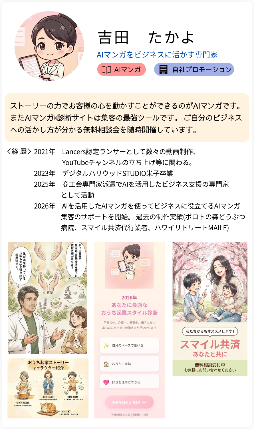 吉田　たかよ AIマンガをビジネスに活かす専門家 ストーリーの力でお客様の心を動かすことができるのがAIマンガです。またAIマンガ×診断サイトは集客の最強ツールです。 ご自分のビジネスへの活かし方が分かる無料相談会を随時開催しています。 経歴：2021年　Lancers認定ランサーとして数々の動画制作、 　　　　 YouTubeチャンネルの立ち上げ等に関わる。 2023年　デジタルハリウッドSTUDIO米子卒業  2025年　商工会専門家派遣でAIを活用したビジネス支援の専門家 　　　　として活動  2026年　AIを活用したAIマンガを使ってビジネスに役立てるAIマンガ 　　　　集客のサポートを開始。 過去の制作実績(ポロトの森どうぶつ病院、スマイル共済代行業者、ハワイリトリートMAILE)