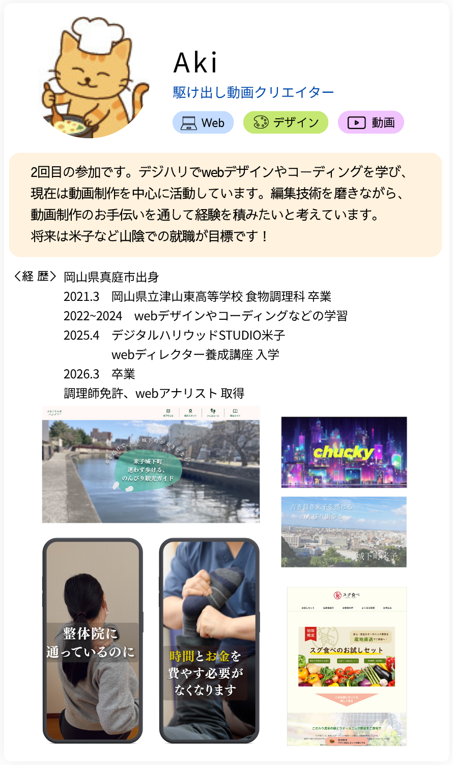 Aki 駆け出し動画クリエイター 2回目の参加です。デジハリでwebデザインやコーディングを学び、現在は動画制作を中心に活動しています。編集技術を磨きながら、動画制作のお手伝いを通して経験を積みたいと考えています。 将来は米子など山陰での就職が目標です！ 経歴：岡山県真庭市出身 2021.3　岡山県立津山東高等学校 食物調理科 卒業 2022~2024　webデザインやコーディングなどの学習 2025.4　デジタルハリウッドSTUDIO米子 webディレクターコース 入学 2026.3　卒業 調理師免許、webアナリスト 取得