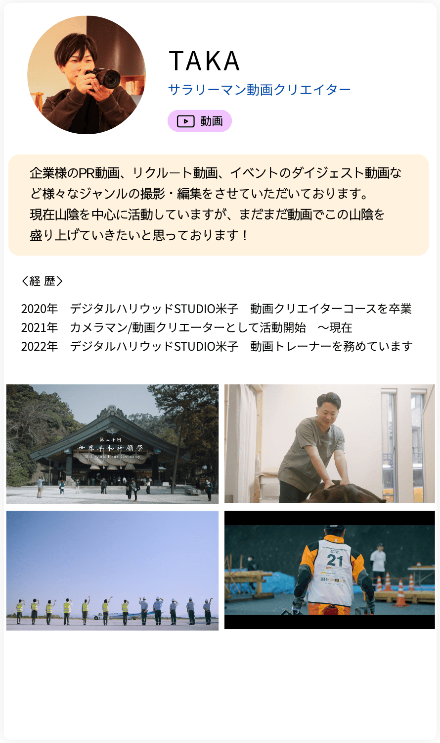 TAKA サラリーマン動画クリエイター 企業様のPR動画、リクルート動画、イベントのダイジェスト動画など様々なジャンルの撮影・編集をさせていただいております。 現在山陰を中心に活動していますが、まだまだ動画でこの山陰を 盛り上げていきたいと思っております！ 経歴：2020年　デジタルハリウッドSTUDIO米子　動画クリエイターコースを卒業  2021年　カメラマン/動画クリエーターとして活動開始　〜現在  2022年　デジタルハリウッドSTUDIO米子　動画トレーナーを務めています