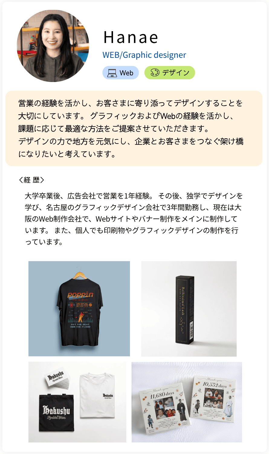 Hanae WEB/Graphic designer 営業の経験を活かし、お客さまに寄り添ってデザインすることを大切にしています。 グラフィックおよびWebの経験を活かし、 課題に応じて最適な方法をご提案させていただきます。  デザインの力で地方を元気にし、企業とお客さまをつなぐ架け橋になりたいと考えています。 経歴：大学卒業後、広告会社で営業を1年経験。 その後、独学でデザインを学び、名古屋のグラフィックデザイン会社で3年間勤務し、現在は大阪のWeb制作会社で、Webサイトやバナー制作をメインに制作しています。 また、個人でも印刷物やグラフィックデザインの制作を行っています。