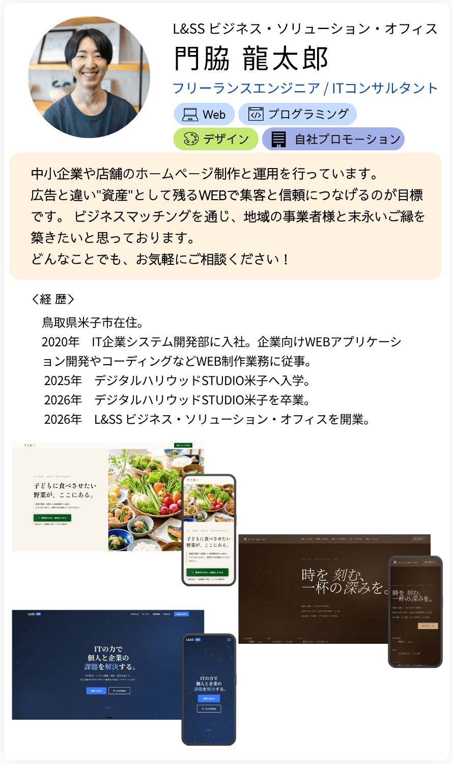 L&SS ビジネス・ソリューション・オフィス フリーランスエンジニア / ITコンサルタント 経歴中小企業や店舗のホームページ制作と運用を行っています。 広告と違い資産として残るWEBで集客と信頼につなげるのが目標です。 ビジネスマッチングを通じ、地域の事業者様と末永いご縁を築きたいと思っております。 どんなことでも、お気軽にご相談ください！