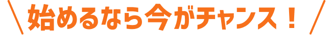 始めるなら今がチャンス！